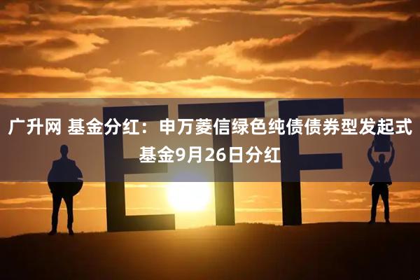 广升网 基金分红：申万菱信绿色纯债债券型发起式基金9月26日分红