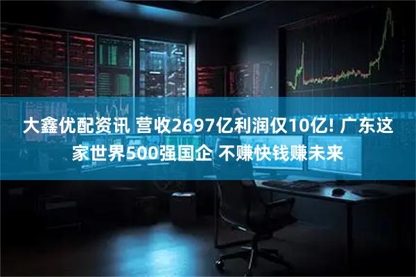 大鑫优配资讯 营收2697亿利润仅10亿! 广东这家世界500强国企 不赚快钱赚未来