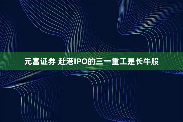 元富证券 赴港IPO的三一重工是长牛股