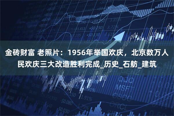 金砖财富 老照片：1956年举国欢庆，北京数万人民欢庆三大改造胜利完成_历史_石舫_建筑