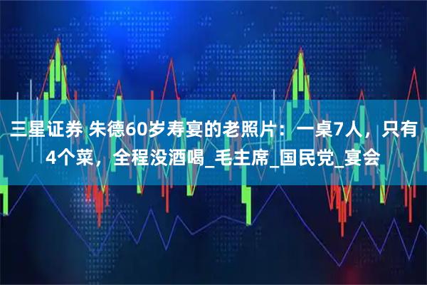 三星证券 朱德60岁寿宴的老照片：一桌7人，只有4个菜，全程没酒喝_毛主席_国民党_宴会