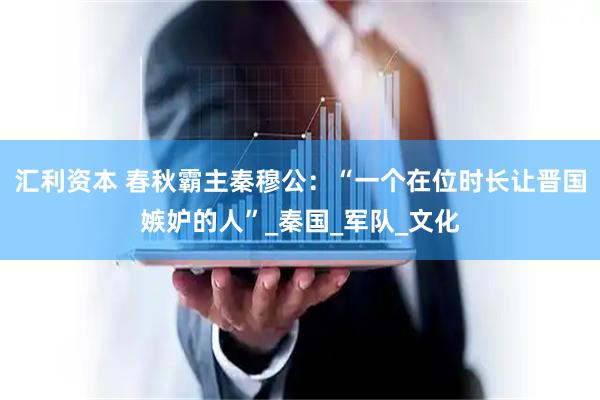 汇利资本 春秋霸主秦穆公：“一个在位时长让晋国嫉妒的人”_秦国_军队_文化