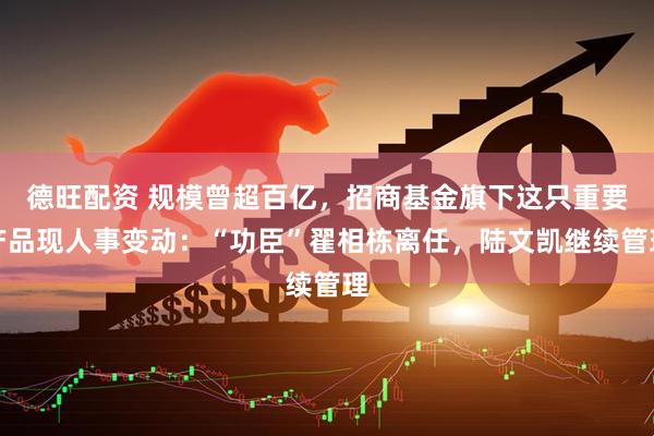 德旺配资 规模曾超百亿，招商基金旗下这只重要产品现人事变动：“功臣”翟相栋离任，陆文凯继续管理