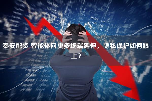 秦安配资 智能体向更多终端延伸，隐私保护如何跟上？