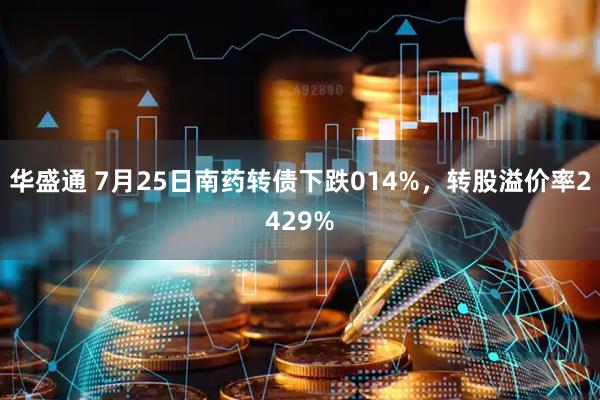 华盛通 7月25日南药转债下跌014%，转股溢价率2429%