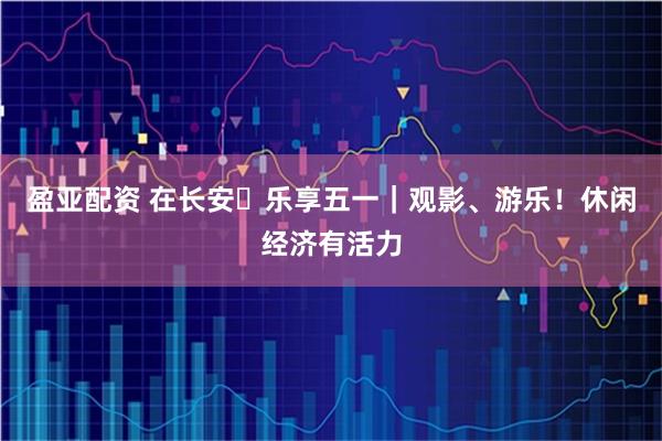 盈亚配资 在长安・乐享五一｜观影、游乐！休闲经济有活力