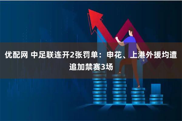 优配网 中足联连开2张罚单：申花、上港外援均遭追加禁赛3场