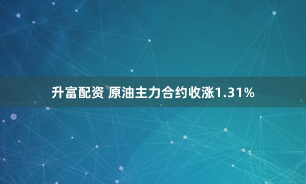 升富配资 原油主力合约收涨1.31%