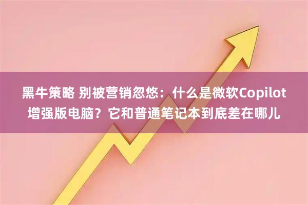 黑牛策略 别被营销忽悠：什么是微软Copilot增强版电脑？它和普通笔记本到底差在哪儿