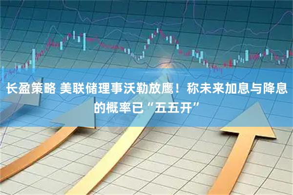 长盈策略 美联储理事沃勒放鹰！称未来加息与降息的概率已“五五开”