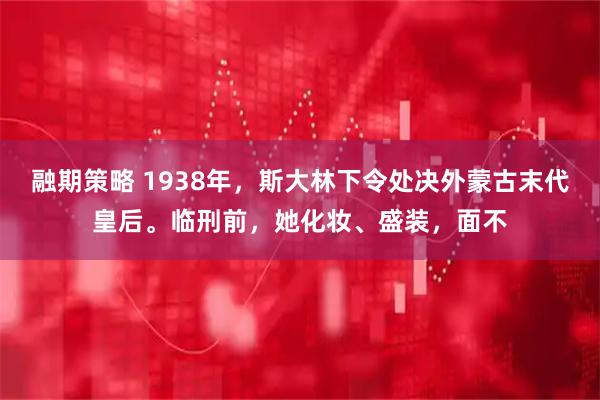 融期策略 1938年，斯大林下令处决外蒙古末代皇后。临刑前，她化妆、盛装，面不
