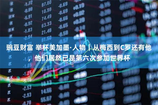 豌豆财富 举杯美加墨·人物｜从梅西到C罗还有他，他们居然已是第六次参加世界杯