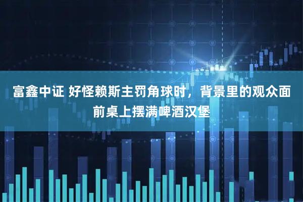 富鑫中证 好怪赖斯主罚角球时，背景里的观众面前桌上摆满啤酒汉堡