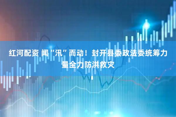红河配资 闻“汛”而动！封开县委政法委统筹力量全力防洪救灾
