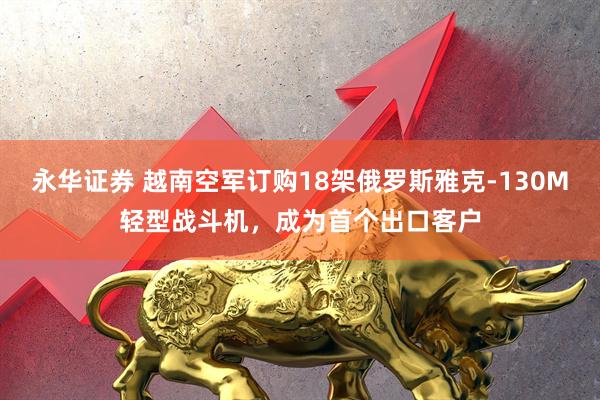 永华证券 越南空军订购18架俄罗斯雅克-130M轻型战斗机，成为首个出口客户